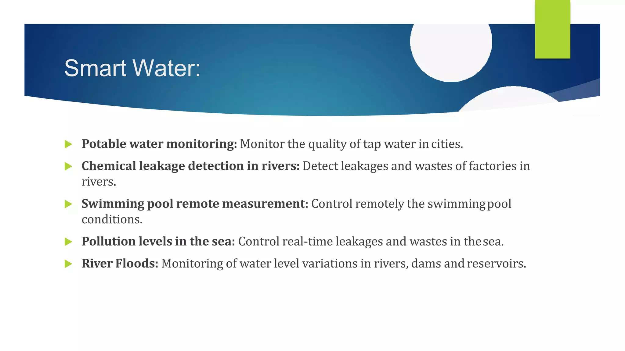 Smart Water:
 Potable water monitoring: Monitor the quality of tap water incities.
 Chemical leakage detection in rivers: Detect leakages and wastes of factories in
rivers.
 Swimming pool remote measurement: Control remotely the swimmingpool
conditions.
 Pollution levels in the sea: Control real-time leakages and wastes in thesea.
 River Floods: Monitoring of water level variations in rivers, dams and reservoirs.
 