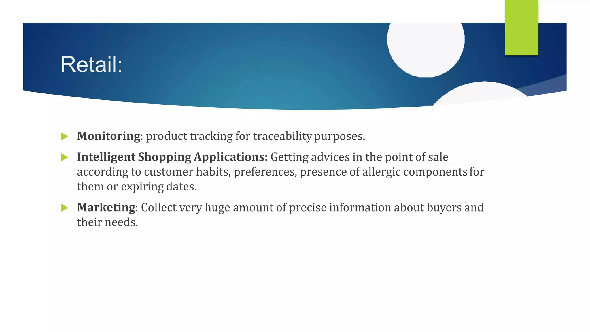 Retail:
 Monitoring: product tracking for traceabilitypurposes.
 Intelligent Shopping Applications: Getting advices in the point of sale
according to customer habits, preferences, presence of allergic componentsfor
them or expiring dates.
 Marketing: Collect very huge amount of precise information about buyers and
their needs.
 