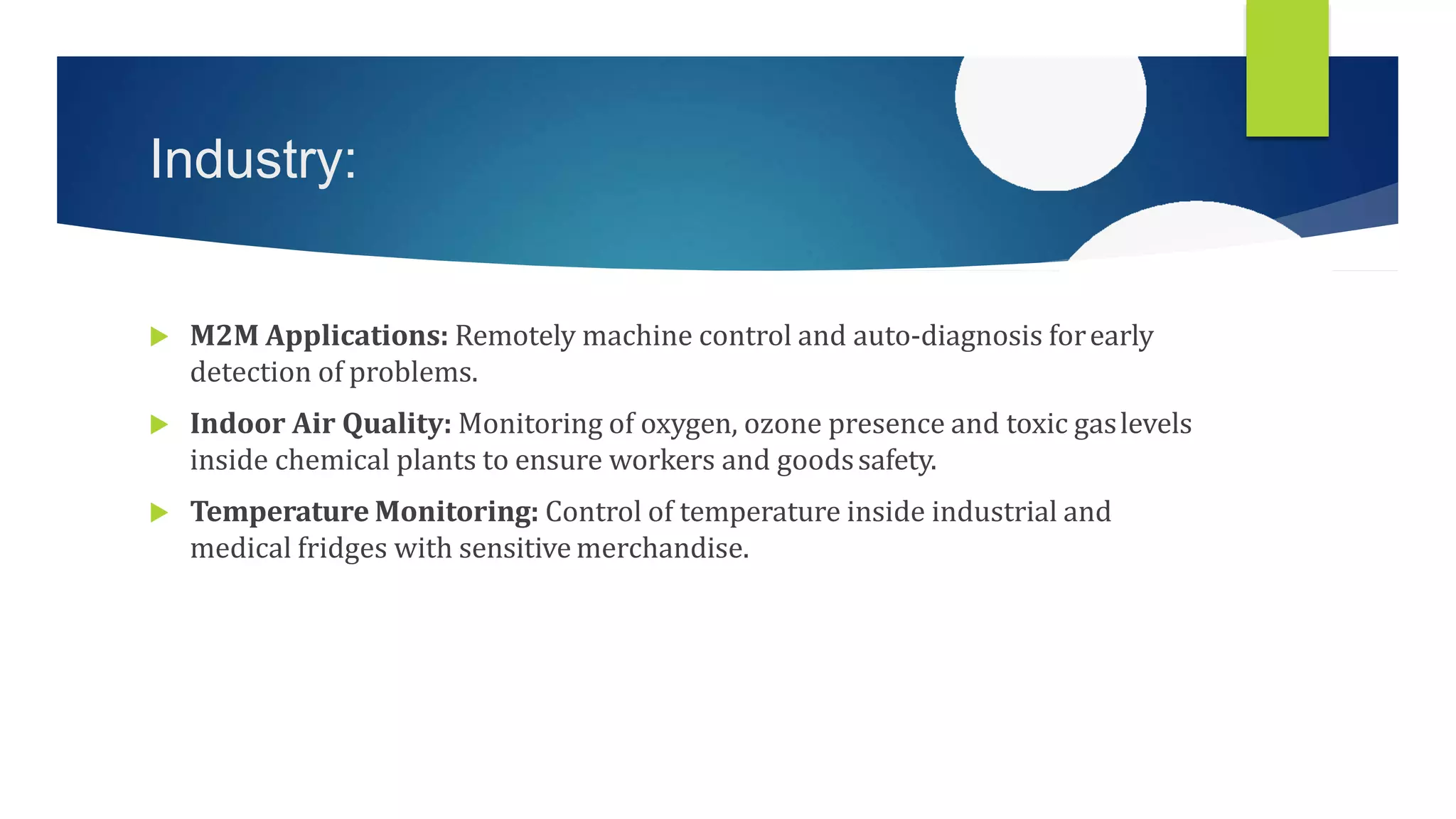Industry:
 M2M Applications: Remotely machine control and auto-diagnosis forearly
detection of problems.
 Indoor Air Quality: Monitoring of oxygen, ozone presence and toxic gaslevels
inside chemical plants to ensure workers and goodssafety.
 Temperature Monitoring: Control of temperature inside industrial and
medical fridges with sensitive merchandise.
 