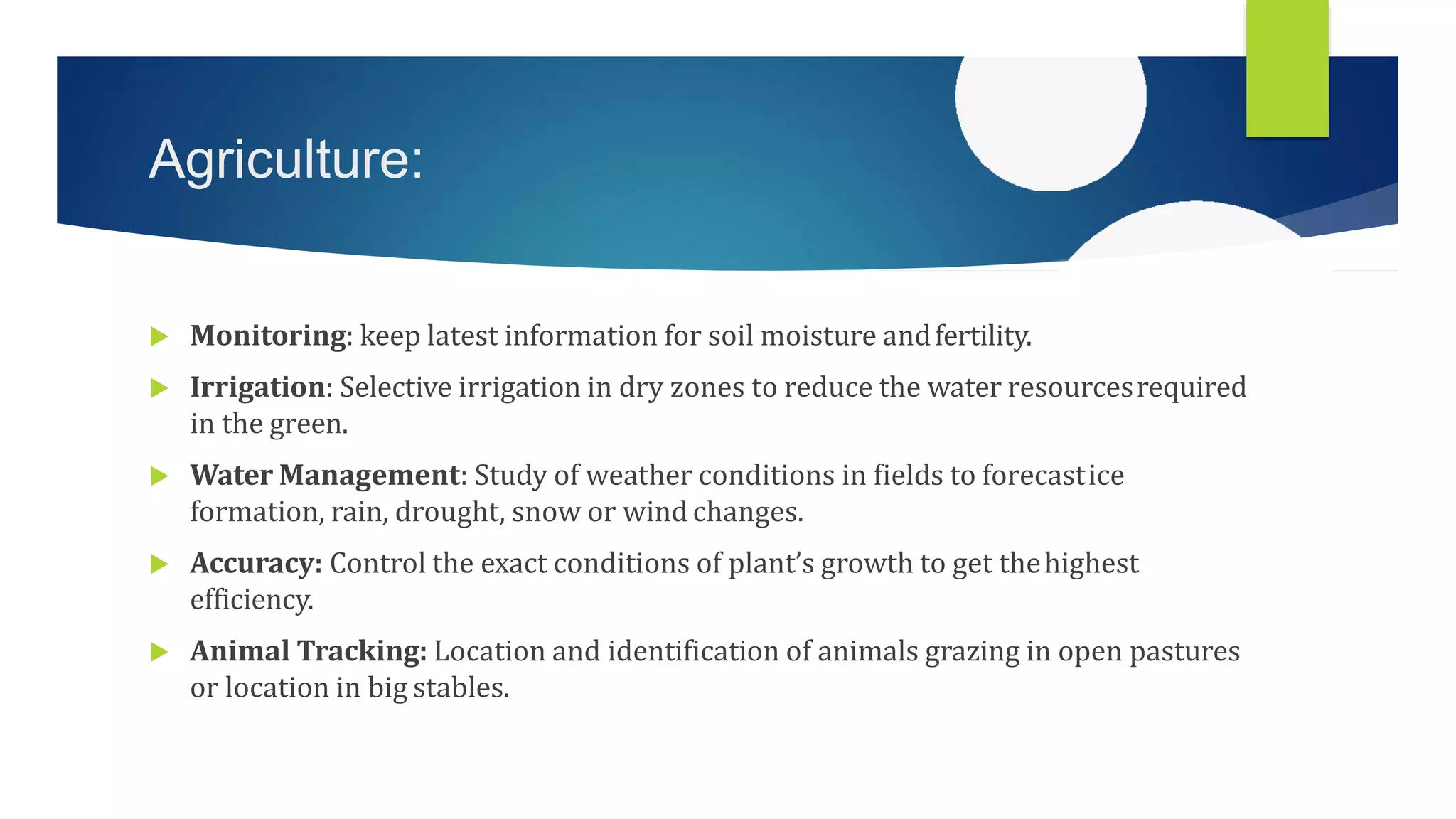 Agriculture:
 Monitoring: keep latest information for soil moisture andfertility.
 Irrigation: Selective irrigation in dry zones to reduce the water resourcesrequired
in the green.
 Water Management: Study of weather conditions in fields to forecastice
formation, rain, drought, snow or wind changes.
 Accuracy: Control the exact conditions of plant’s growth to get thehighest
efficiency.
 Animal Tracking: Location and identification of animals grazing in open pastures
or location in big stables.
 