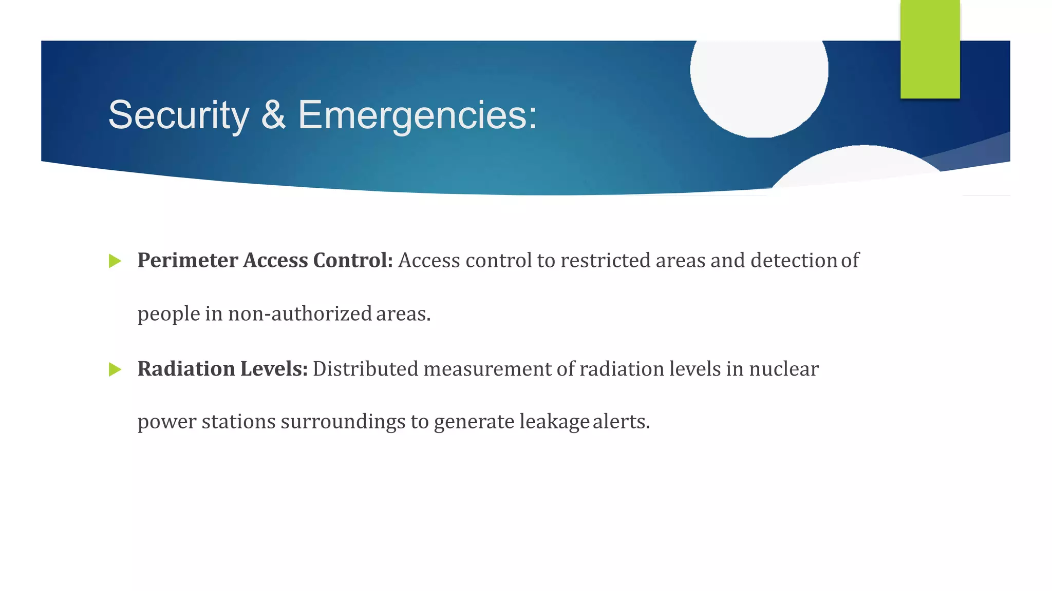 Security & Emergencies:
 Perimeter Access Control: Access control to restricted areas and detectionof
people in non-authorizedareas.
 Radiation Levels: Distributed measurement of radiation levels in nuclear
power stations surroundings to generate leakagealerts.
 