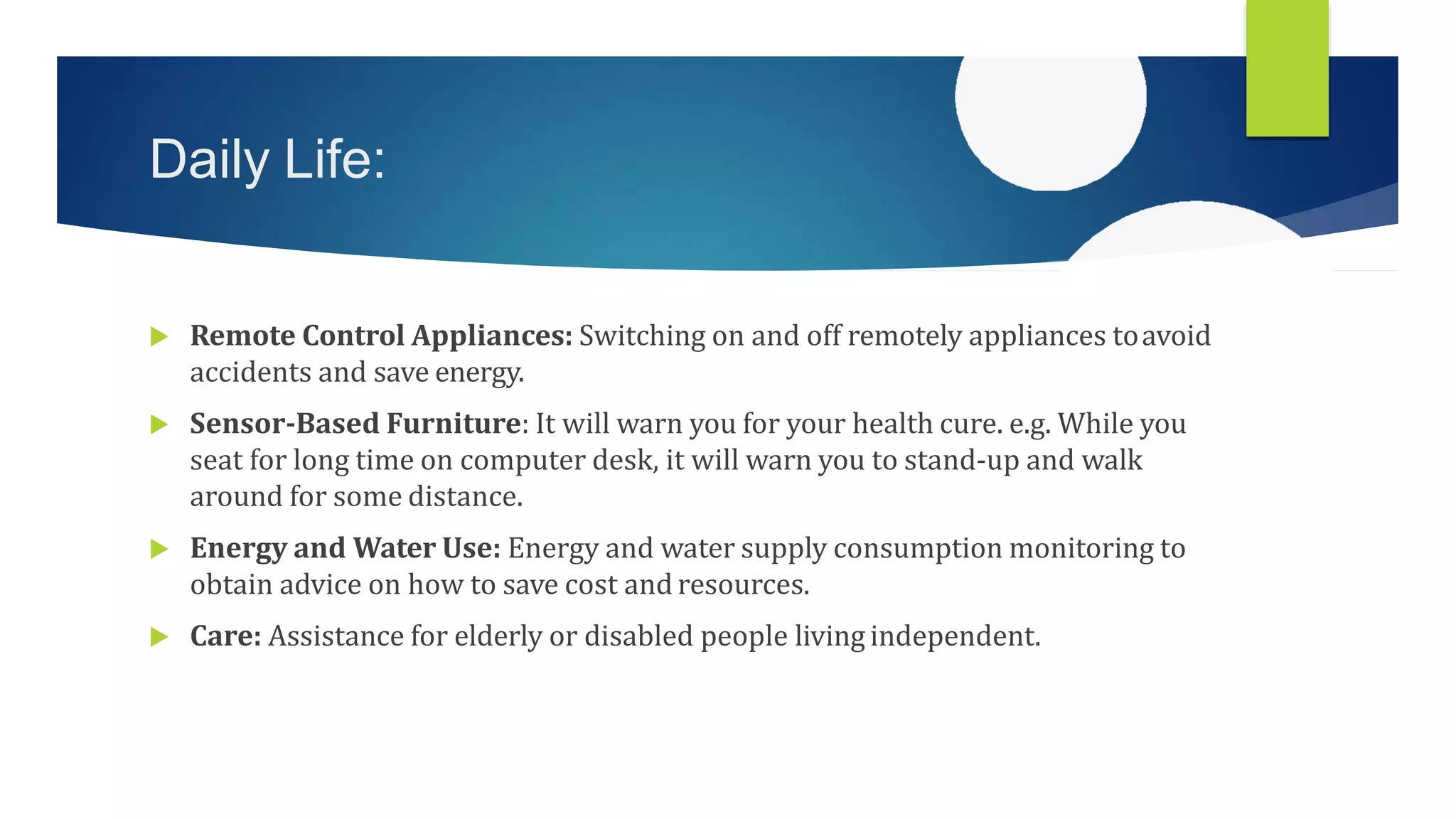 Daily Life:
 Remote Control Appliances: Switching on and off remotely appliances toavoid
accidents and save energy.
 Sensor-Based Furniture: It will warn you for your health cure. e.g. While you
seat for long time on computer desk, it will warn you to stand-up and walk
around for some distance.
 Energy and Water Use: Energy and water supply consumption monitoring to
obtain advice on how to save cost and resources.
 Care: Assistance for elderly or disabled people living independent.
 