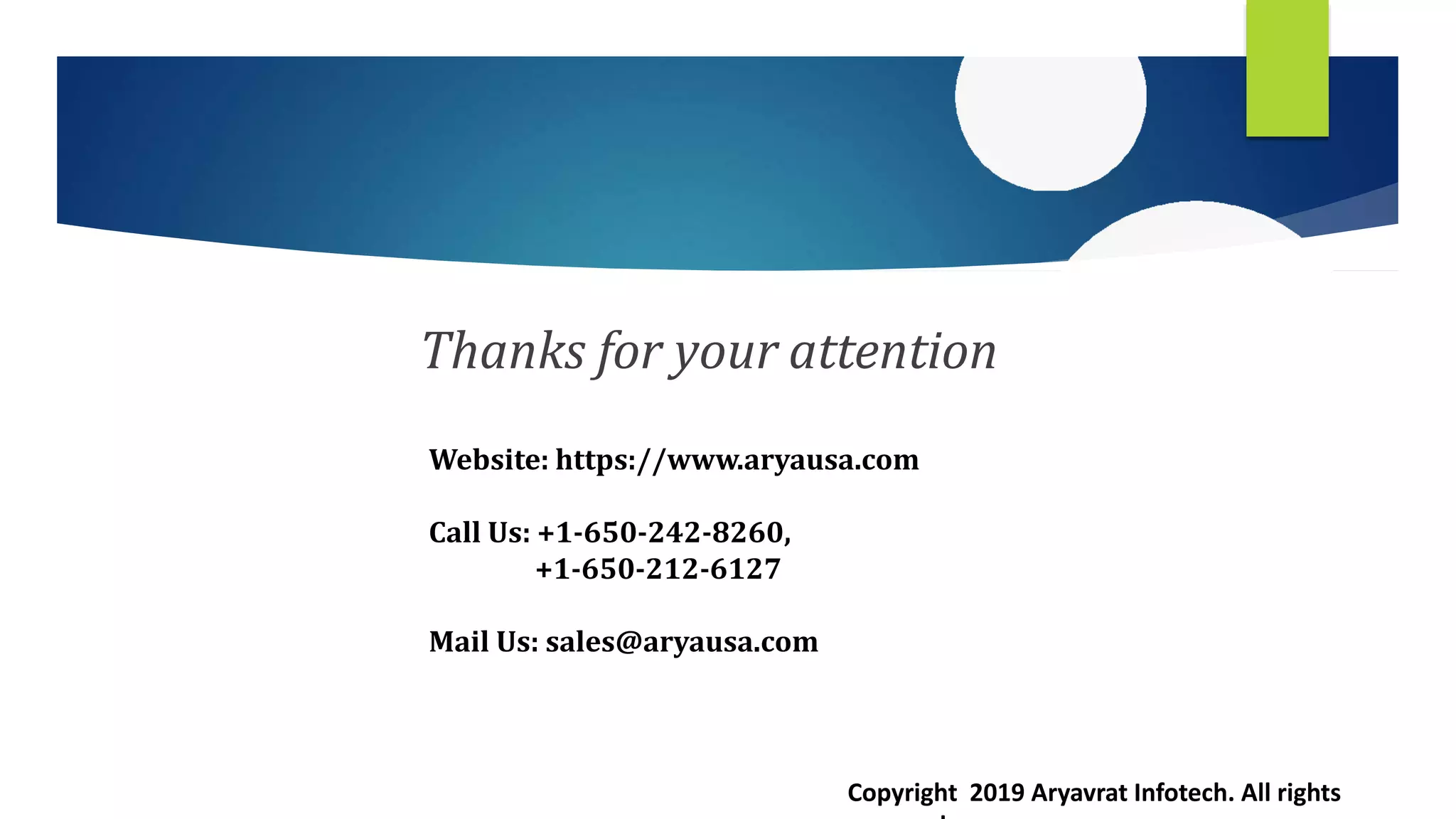 Thanks for your attention
Website: https://www.aryausa.com
Call Us: +1-650-242-8260,
+1-650-212-6127
Mail Us: sales@aryausa.com
Copyright 2019 Aryavrat Infotech. All rights
 