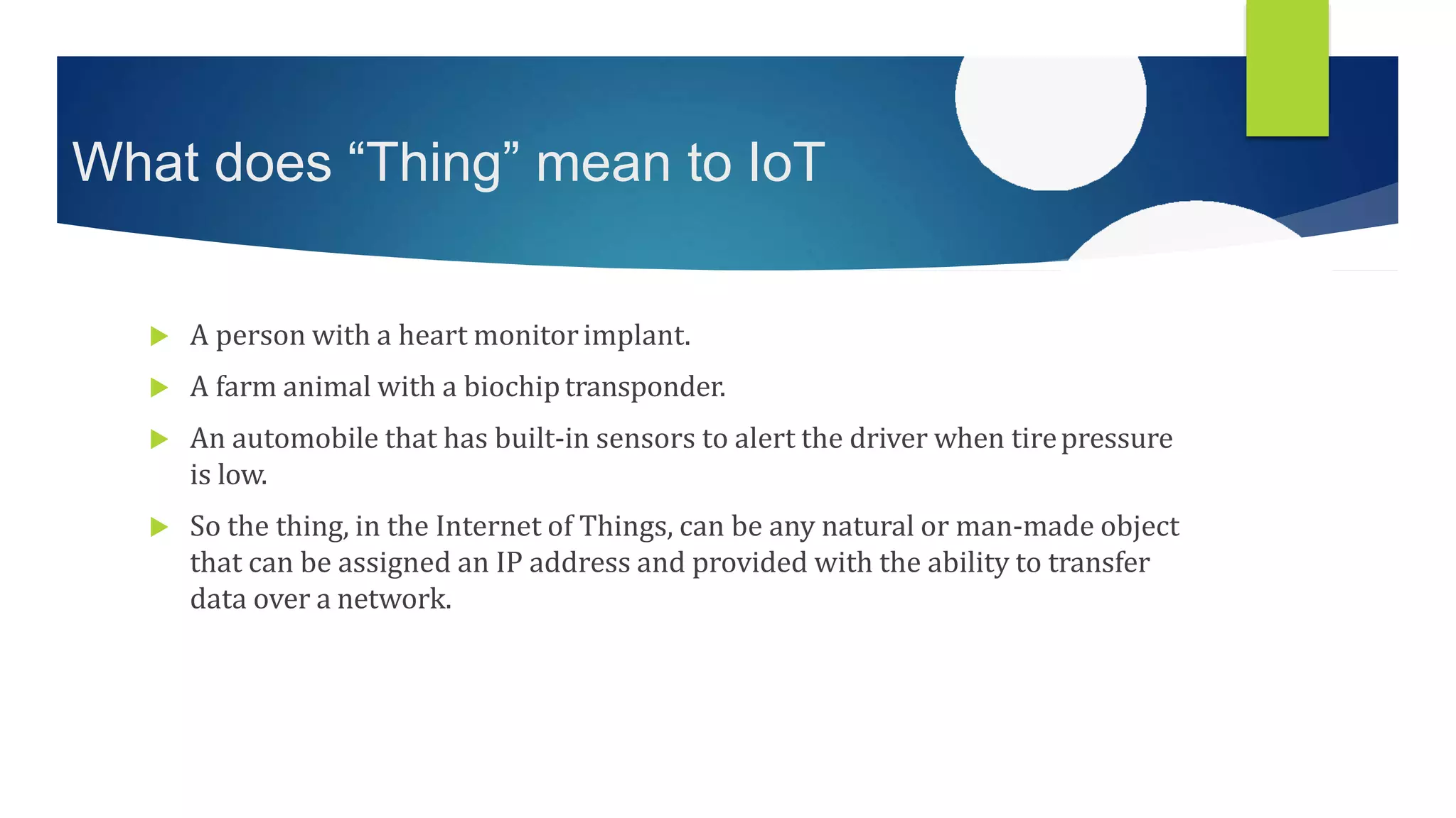 What does “Thing” mean to IoT
 A person with a heart monitorimplant.
 A farm animal with a biochiptransponder.
 An automobile that has built-in sensors to alert the driver when tirepressure
is low.
 So the thing, in the Internet of Things, can be any natural or man-made object
that can be assigned an IP address and provided with the ability to transfer
data over a network.
 