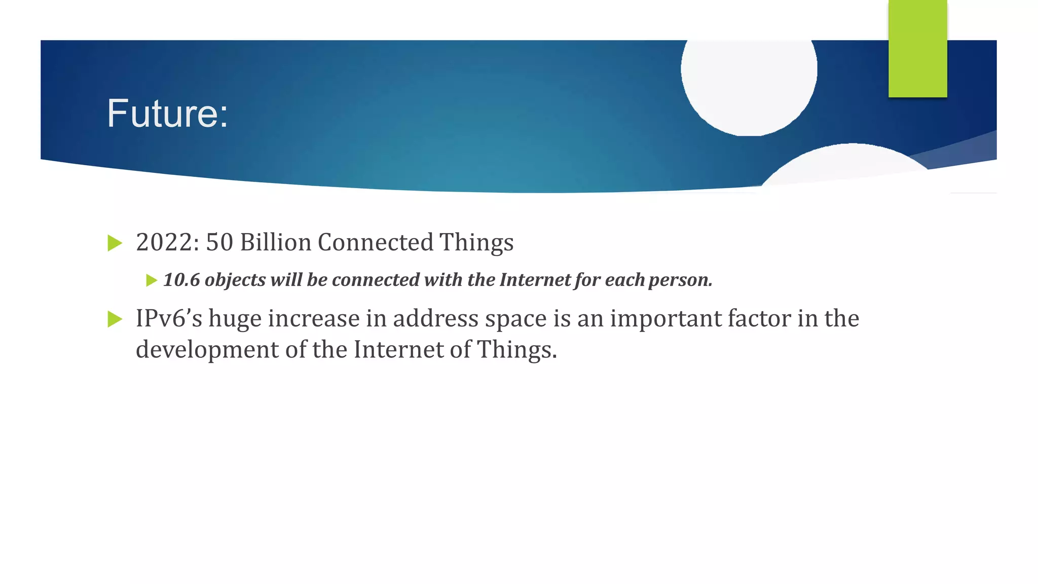 Future:
 2022: 50 Billion Connected Things
 10.6 objects will be connected with the Internet for each person.
 IPv6’s huge increase in address space is an important factor in the
development of the Internet of Things.
 