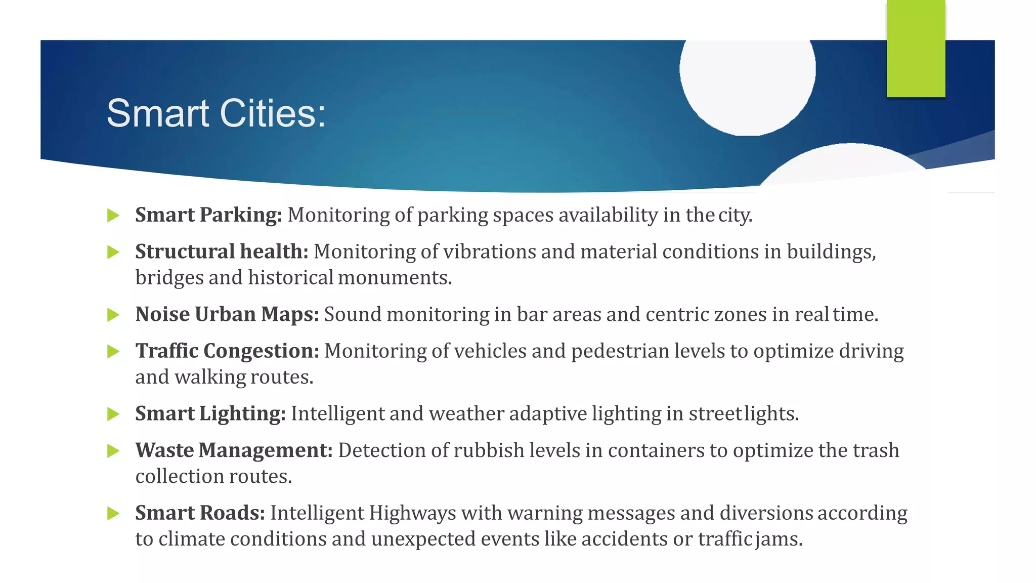 Smart Cities:
 Smart Parking: Monitoring of parking spaces availability in thecity.
 Structural health: Monitoring of vibrations and material conditions in buildings,
bridges and historical monuments.
 Noise Urban Maps: Sound monitoring in bar areas and centric zones in realtime.
 Traffic Congestion: Monitoring of vehicles and pedestrian levels to optimize driving
and walking routes.
 Smart Lighting: Intelligent and weather adaptive lighting in streetlights.
 Waste Management: Detection of rubbish levels in containers to optimize the trash
collection routes.
 Smart Roads: Intelligent Highways with warning messages and diversions according
to climate conditions and unexpected events like accidents or trafficjams.
 