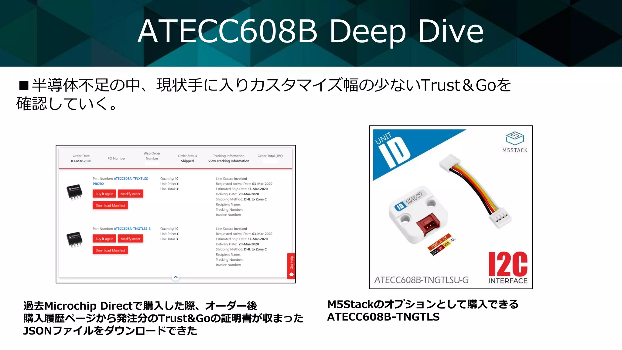 ATECC608B Deep Dive
■半導体不足の中、現状手に入りカスタマイズ幅の少ないTrust＆Goを
確認していく。
過去Microchip Directで購入した際、オーダー後
購入履歴ページから発注分のTrust&Goの証明書が収まった
JSONファイルをダウンロードできた
M5Stackのオプションとして購入できる
ATECC608B-TNGTLS
 