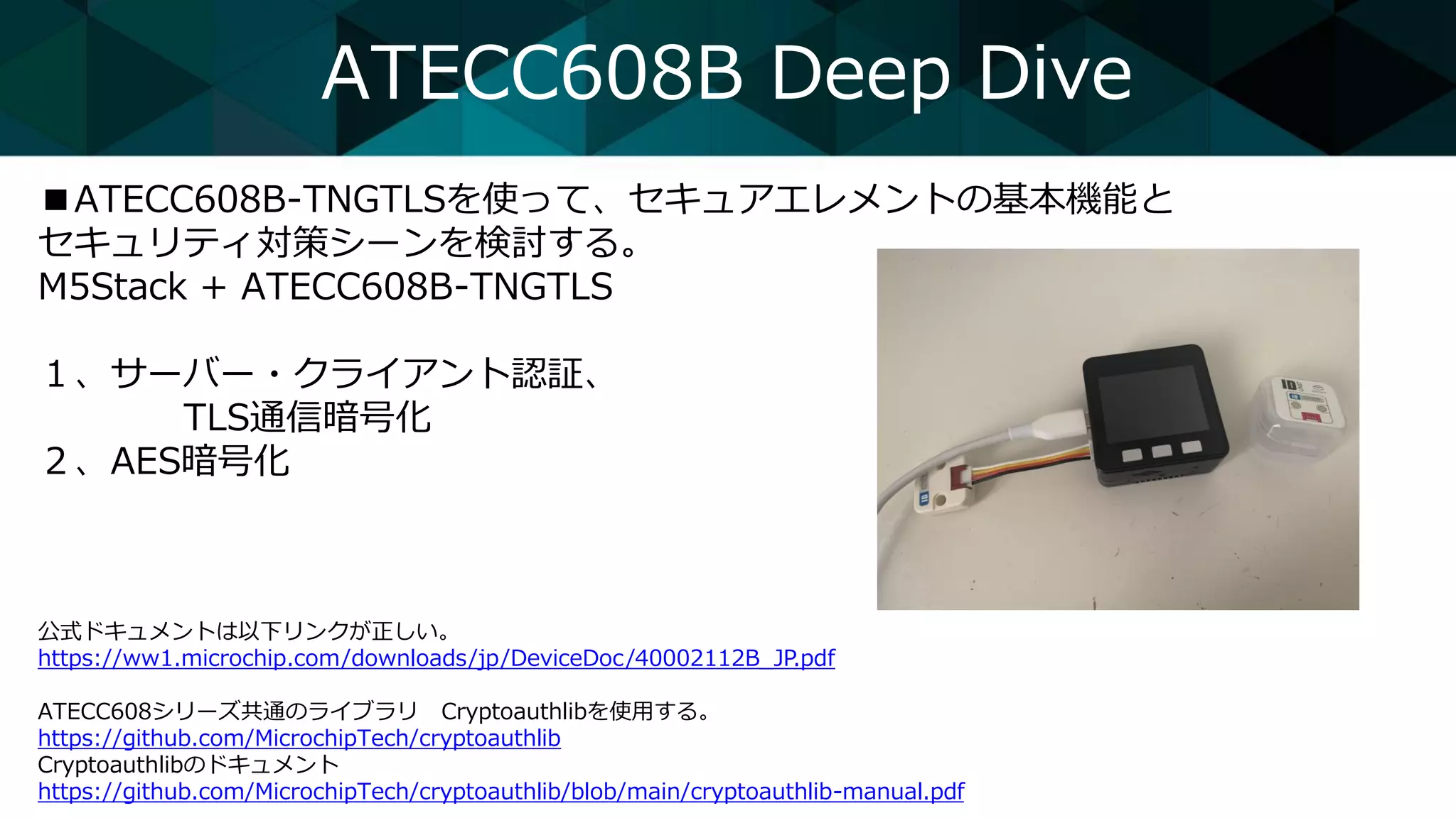 ATECC608B Deep Dive
■ATECC608B-TNGTLSを使って、セキュアエレメントの基本機能と
セキュリティ対策シーンを検討する。
M5Stack + ATECC608B-TNGTLS
１、サーバー・クライアント認証、
TLS通信暗号化
２、AES暗号化
公式ドキュメントは以下リンクが正しい。
https://ww1.microchip.com/downloads/jp/DeviceDoc/40002112B_JP.pdf
ATECC608シリーズ共通のライブラリ Cryptoauthlibを使用する。
https://github.com/MicrochipTech/cryptoauthlib
Cryptoauthlibのドキュメント
https://github.com/MicrochipTech/cryptoauthlib/blob/main/cryptoauthlib-manual.pdf
 