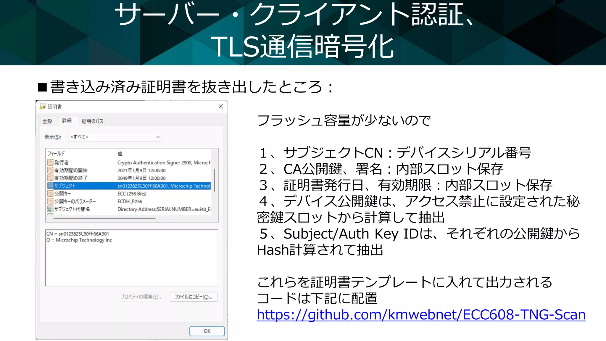 サーバー・クライアント認証、
TLS通信暗号化
■書き込み済み証明書を抜き出したところ：
フラッシュ容量が少ないので
１、サブジェクトCN：デバイスシリアル番号
２、CA公開鍵、署名：内部スロット保存
３、証明書発行日、有効期限：内部スロット保存
４、デバイス公開鍵は、アクセス禁止に設定された秘
密鍵スロットから計算して抽出
５、Subject/Auth Key IDは、それぞれの公開鍵から
Hash計算されて抽出
これらを証明書テンプレートに入れて出力される
コードは下記に配置
https://github.com/kmwebnet/ECC608-TNG-Scan
 