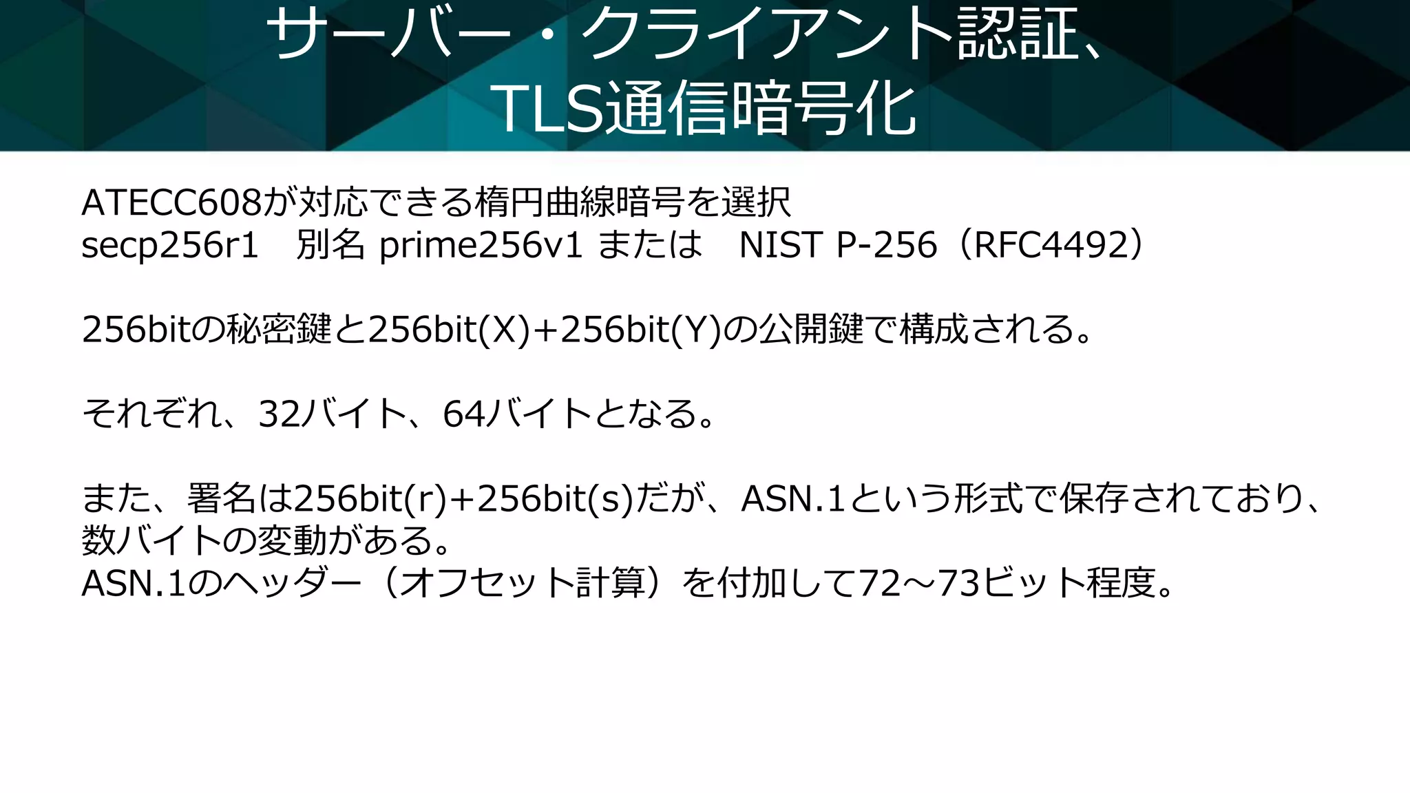 サーバー・クライアント認証、
TLS通信暗号化
ATECC608が対応できる楕円曲線暗号を選択
secp256r1 別名 prime256v1 または NIST P-256（RFC4492）
256bitの秘密鍵と256bit(X)+256bit(Y)の公開鍵で構成される。
それぞれ、32バイト、64バイトとなる。
また、署名は256bit(r)+256bit(s)だが、ASN.1という形式で保存されており、
数バイトの変動がある。
ASN.1のヘッダー（オフセット計算）を付加して72～73ビット程度。
 