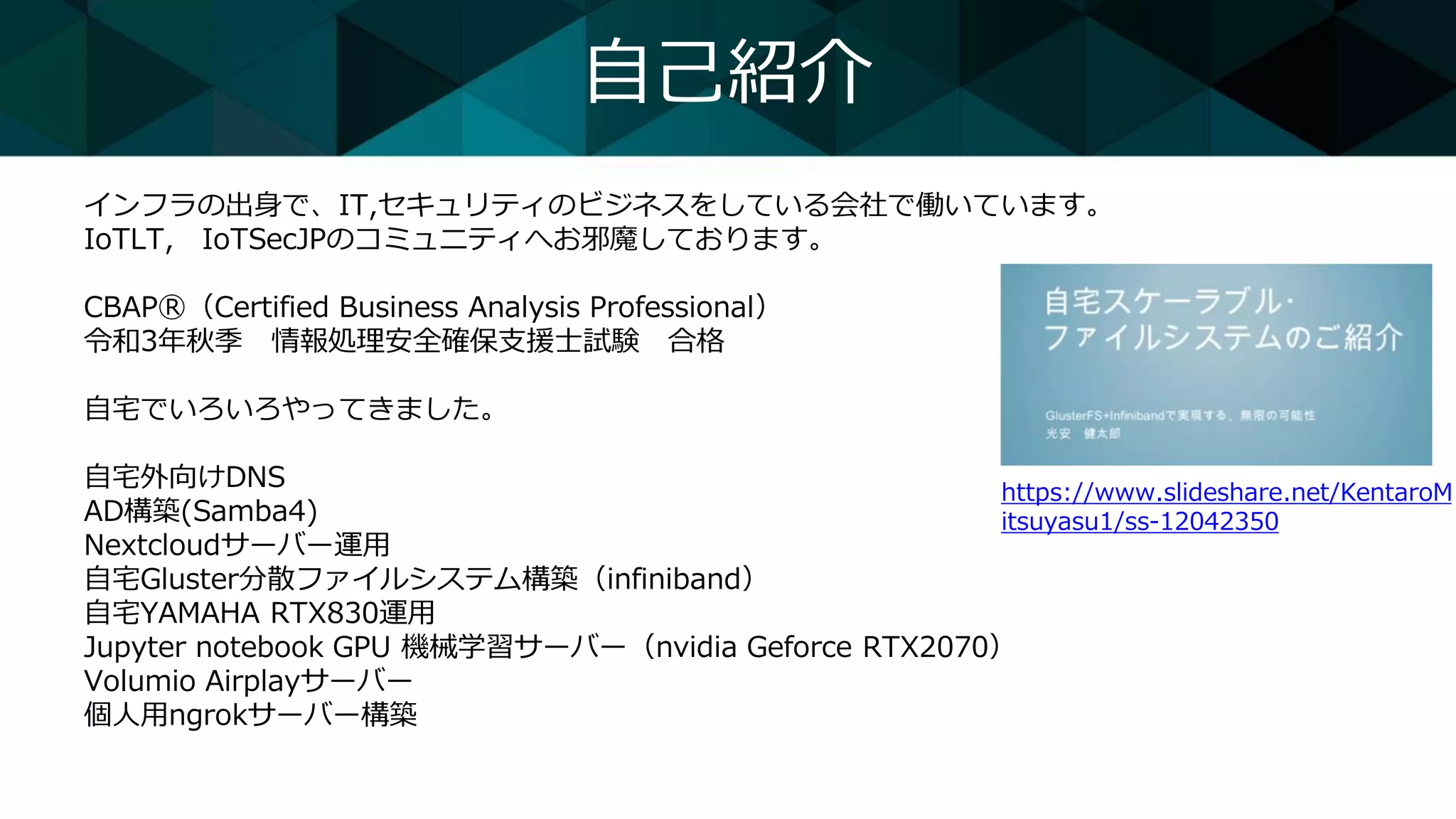 自己紹介
インフラの出身で、IT,セキュリティのビジネスをしている会社で働いています。
IoTLT, IoTSecJPのコミュニティへお邪魔しております。
CBAPⓇ（Certified Business Analysis Professional）
令和3年秋季 情報処理安全確保支援士試験 合格
自宅でいろいろやってきました。
自宅外向けDNS
AD構築(Samba4)
Nextcloudサーバー運用
自宅Gluster分散ファイルシステム構築（infiniband）
自宅YAMAHA RTX830運用
Jupyter notebook GPU 機械学習サーバー（nvidia Geforce RTX2070）
Volumio Airplayサーバー
個人用ngrokサーバー構築
https://www.slideshare.net/KentaroM
itsuyasu1/ss-12042350
 