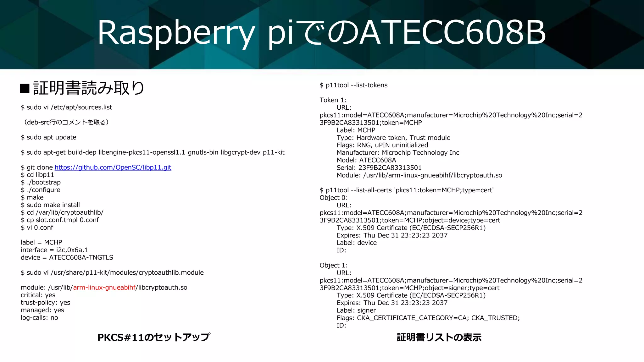 $ sudo vi /etc/apt/sources.list
（deb-src行のコメントを取る）
$ sudo apt update
$ sudo apt-get build-dep libengine-pkcs11-openssl1.1 gnutls-bin libgcrypt-dev p11-kit
$ git clone https://github.com/OpenSC/libp11.git
$ cd libp11
$ ./bootstrap
$ ./configure
$ make
$ sudo make install
$ cd /var/lib/cryptoauthlib/
$ cp slot.conf.tmpl 0.conf
$ vi 0.conf
label = MCHP
interface = i2c,0x6a,1
device = ATECC608A-TNGTLS
$ sudo vi /usr/share/p11-kit/modules/cryptoauthlib.module
module: /usr/lib/arm-linux-gnueabihf/libcryptoauth.so
critical: yes
trust-policy: yes
managed: yes
log-calls: no
Raspberry piでのATECC608B
■証明書読み取り
PKCS#11のセットアップ 証明書リストの表示
$ p11tool --list-tokens
Token 1:
URL:
pkcs11:model=ATECC608A;manufacturer=Microchip%20Technology%20Inc;serial=2
3F9B2CA83313501;token=MCHP
Label: MCHP
Type: Hardware token, Trust module
Flags: RNG, uPIN uninitialized
Manufacturer: Microchip Technology Inc
Model: ATECC608A
Serial: 23F9B2CA83313501
Module: /usr/lib/arm-linux-gnueabihf/libcryptoauth.so
$ p11tool --list-all-certs 'pkcs11:token=MCHP;type=cert'
Object 0:
URL:
pkcs11:model=ATECC608A;manufacturer=Microchip%20Technology%20Inc;serial=2
3F9B2CA83313501;token=MCHP;object=device;type=cert
Type: X.509 Certificate (EC/ECDSA-SECP256R1)
Expires: Thu Dec 31 23:23:23 2037
Label: device
ID:
Object 1:
URL:
pkcs11:model=ATECC608A;manufacturer=Microchip%20Technology%20Inc;serial=2
3F9B2CA83313501;token=MCHP;object=signer;type=cert
Type: X.509 Certificate (EC/ECDSA-SECP256R1)
Expires: Thu Dec 31 23:23:23 2037
Label: signer
Flags: CKA_CERTIFICATE_CATEGORY=CA; CKA_TRUSTED;
ID:
 