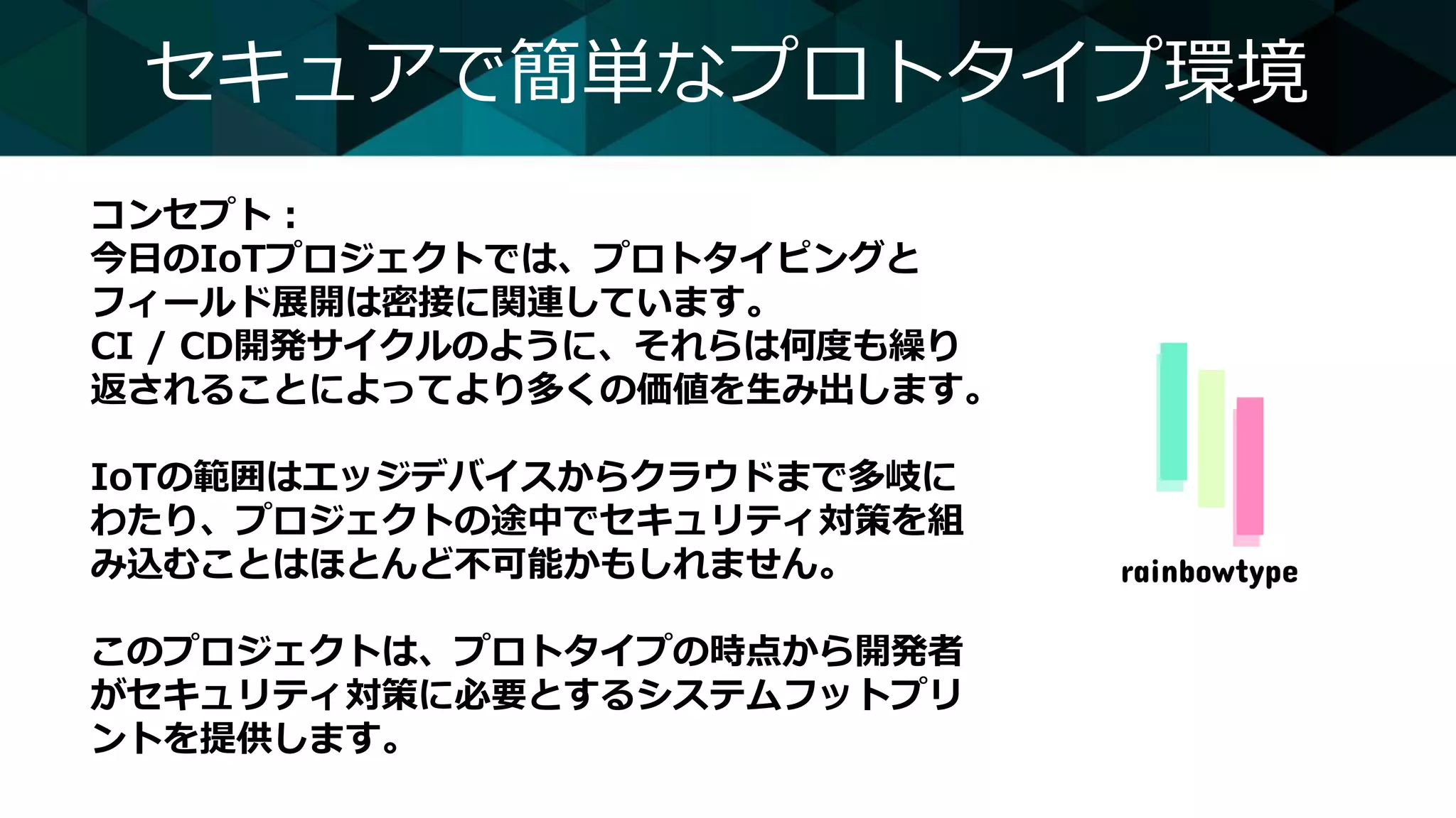 セキュアで簡単なプロトタイプ環境
コンセプト：
今日のIoTプロジェクトでは、プロトタイピングと
フィールド展開は密接に関連しています。
CI / CD開発サイクルのように、それらは何度も繰り
返されることによってより多くの価値を生み出します。
IoTの範囲はエッジデバイスからクラウドまで多岐に
わたり、プロジェクトの途中でセキュリティ対策を組
み込むことはほとんど不可能かもしれません。
このプロジェクトは、プロトタイプの時点から開発者
がセキュリティ対策に必要とするシステムフットプリ
ントを提供します。
 