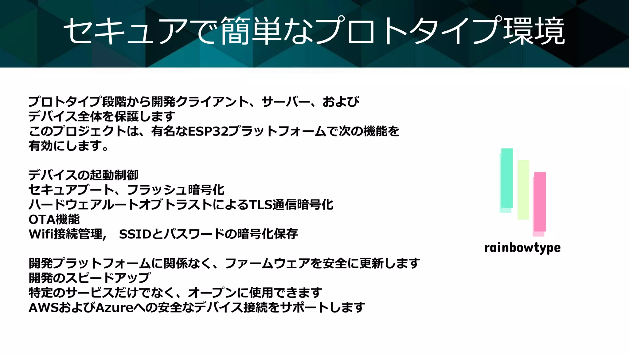 セキュアで簡単なプロトタイプ環境
プロトタイプ段階から開発クライアント、サーバー、および
デバイス全体を保護します
このプロジェクトは、有名なESP32プラットフォームで次の機能を
有効にします。
デバイスの起動制御
セキュアブート、フラッシュ暗号化
ハードウェアルートオブトラストによるTLS通信暗号化
OTA機能
Wifi接続管理, SSIDとパスワードの暗号化保存
開発プラットフォームに関係なく、ファームウェアを安全に更新します
開発のスピードアップ
特定のサービスだけでなく、オープンに使用できます
AWSおよびAzureへの安全なデバイス接続をサポートします
 