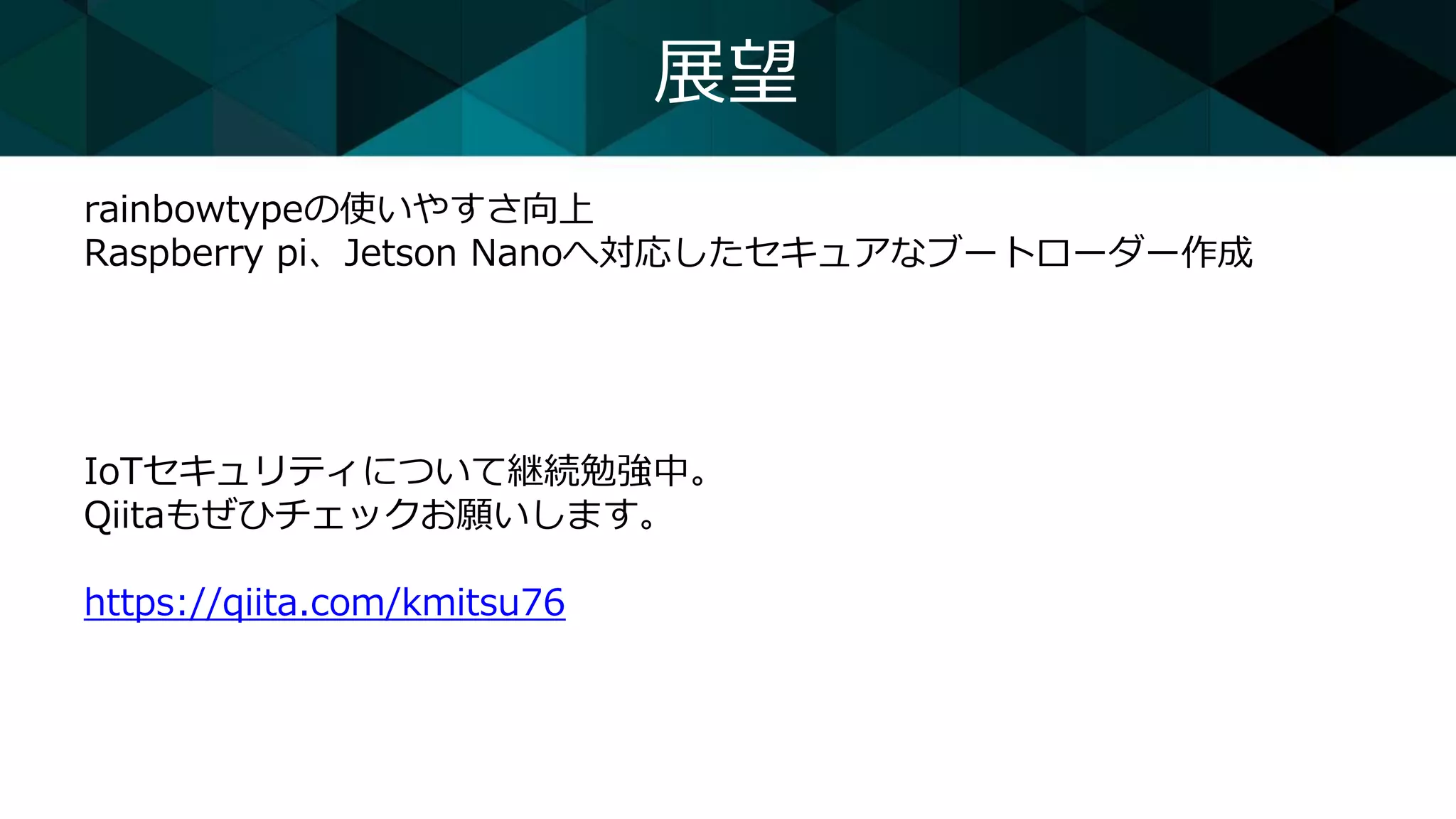 展望
rainbowtypeの使いやすさ向上
Raspberry pi、Jetson Nanoへ対応したセキュアなブートローダー作成
IoTセキュリティについて継続勉強中。
Qiitaもぜひチェックお願いします。
https://qiita.com/kmitsu76
 
