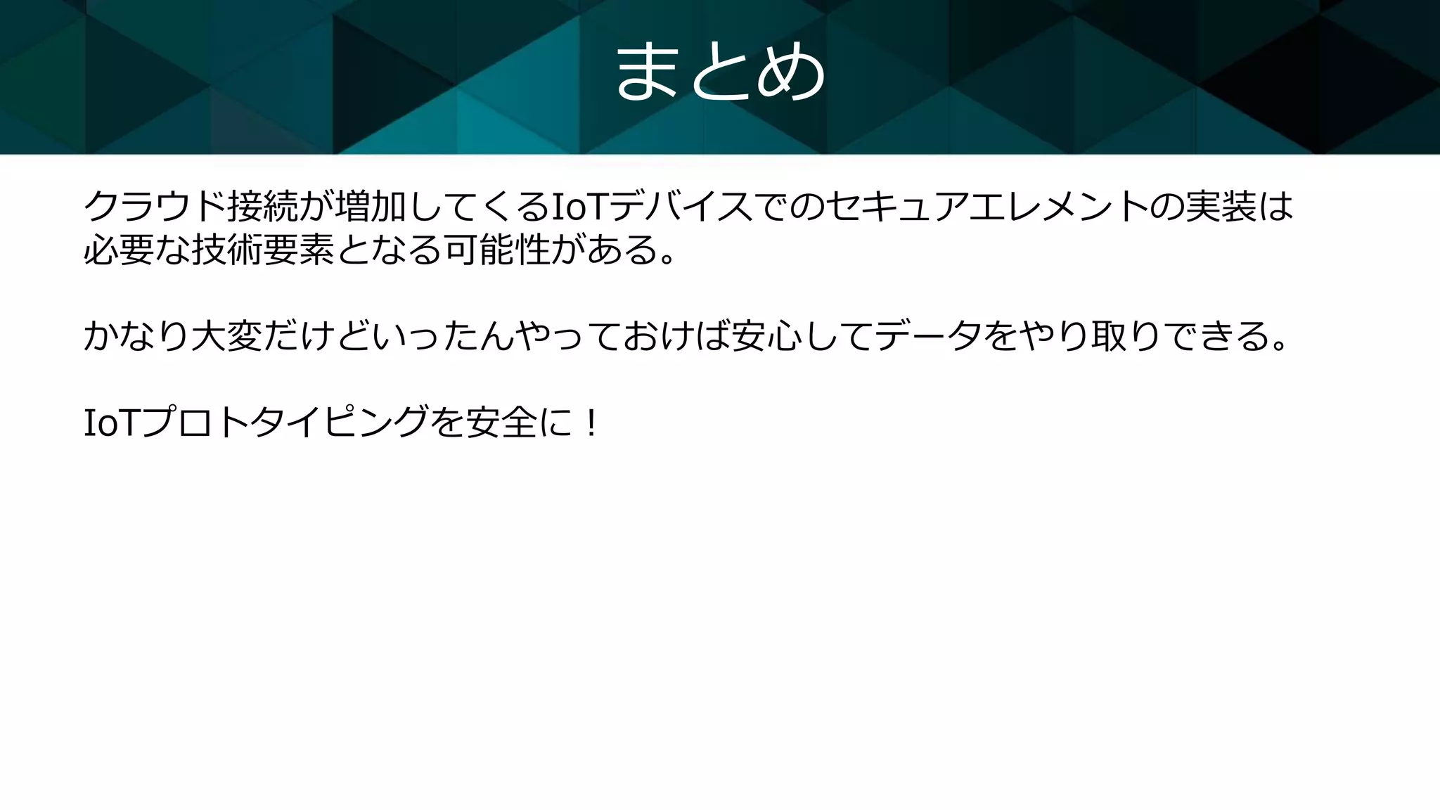 まとめ
クラウド接続が増加してくるIoTデバイスでのセキュアエレメントの実装は
必要な技術要素となる可能性がある。
かなり大変だけどいったんやっておけば安心してデータをやり取りできる。
IoTプロトタイピングを安全に！
 
