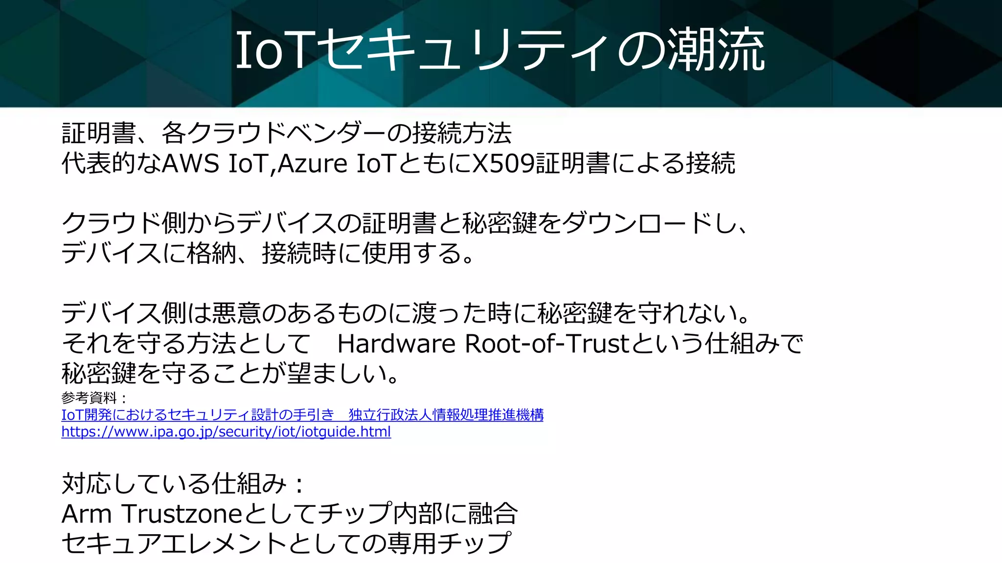 IoTセキュリティの潮流
証明書、各クラウドベンダーの接続方法
代表的なAWS IoT,Azure IoTともにX509証明書による接続
クラウド側からデバイスの証明書と秘密鍵をダウンロードし、
デバイスに格納、接続時に使用する。
デバイス側は悪意のあるものに渡った時に秘密鍵を守れない。
それを守る方法として Hardware Root-of-Trustという仕組みで
秘密鍵を守ることが望ましい。
参考資料：
IoT開発におけるセキュリティ設計の手引き 独立行政法人情報処理推進機構
https://www.ipa.go.jp/security/iot/iotguide.html
対応している仕組み：
Arm Trustzoneとしてチップ内部に融合
セキュアエレメントとしての専用チップ
 