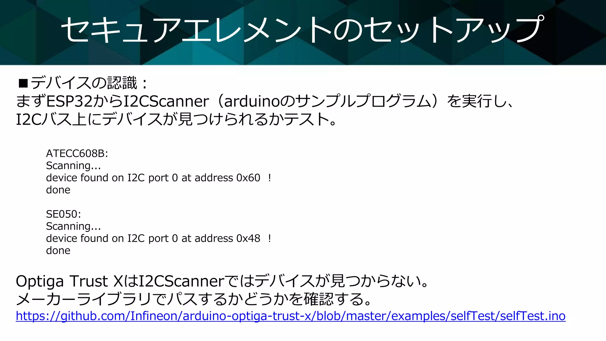 セキュアエレメントのセットアップ
■デバイスの認識：
まずESP32からI2CScanner（arduinoのサンプルプログラム）を実行し、
I2Cバス上にデバイスが見つけられるかテスト。
ATECC608B:
Scanning...
device found on I2C port 0 at address 0x60 !
done
SE050:
Scanning...
device found on I2C port 0 at address 0x48 !
done
Optiga Trust XはI2CScannerではデバイスが見つからない。
メーカーライブラリでパスするかどうかを確認する。
https://github.com/Infineon/arduino-optiga-trust-x/blob/master/examples/selfTest/selfTest.ino
 