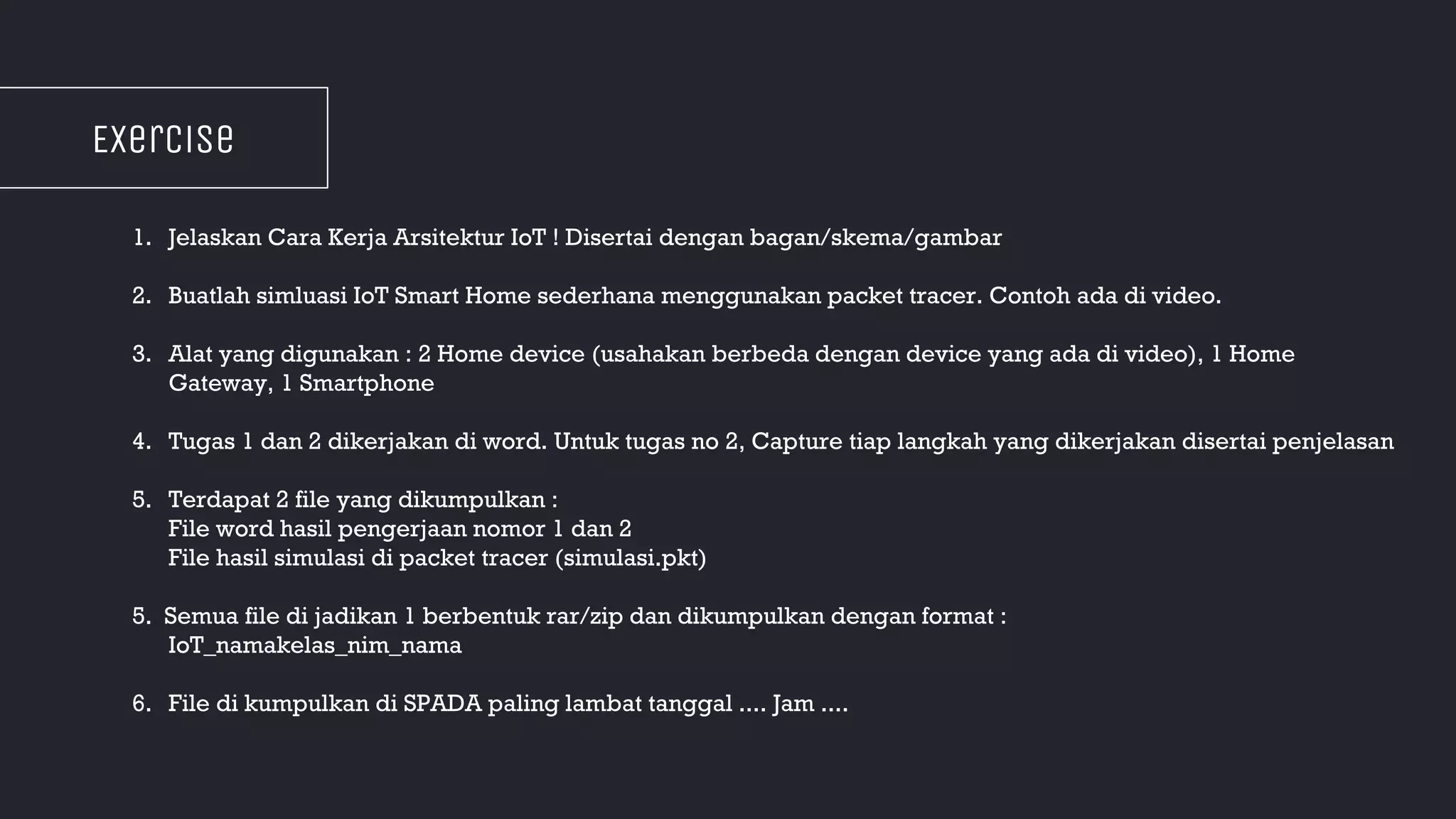 EXercise
1. Jelaskan Cara Kerja Arsitektur IoT ! Disertai dengan bagan/skema/gambar
2. Buatlah simluasi IoT Smart Home sederhana menggunakan packet tracer. Contoh ada di video.
3. Alat yang digunakan : 2 Home device (usahakan berbeda dengan device yang ada di video), 1 Home
Gateway, 1 Smartphone
4. Tugas 1 dan 2 dikerjakan di word. Untuk tugas no 2, Capture tiap langkah yang dikerjakan disertai penjelasan
5. Terdapat 2 file yang dikumpulkan :
File word hasil pengerjaan nomor 1 dan 2
File hasil simulasi di packet tracer (simulasi.pkt)
5. Semua file di jadikan 1 berbentuk rar/zip dan dikumpulkan dengan format :
IoT_namakelas_nim_nama
6. File di kumpulkan di SPADA paling lambat tanggal .... Jam ....
 