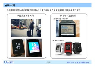 25/81 동작인식 기술 및 활용 분야
디스플레이 전력 소모 절약을 위해 평소에는 절전모드 à 손을 들었을때는 자동으로 화면 밝게
손목 시계
<제스처로 화면 켜기> <저전력 디스플레이>
- 퀄컴 미라솔 디스플레이
- E ink 디스플레이
 