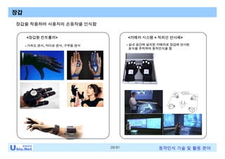 28/81 동작인식 기술 및 활용 분야
장갑
<카메라 시스템 + 적외선 반사체><장갑형 컨트롤러>
장갑을 착용하여 사용자의 손동작을 인식함
- 가속도 센서, 자이로 센서, 구부림 센서 - 실내 공간에 설치된 카메라로 장갑에 반사된
표식을 추적하여 동작인식을 함
 