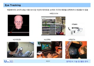 66/81 동작인식 기술 및 활용 분야
Eye Tracking
<스마트폰> <노트북> <게임기>
<매장 조사>
<Tobii>
매장에서의 소비자 관심 사항 조사 및 시선의 위치대로 스마트 기기의 화면을 선택하거나 변경할 수 있음
 