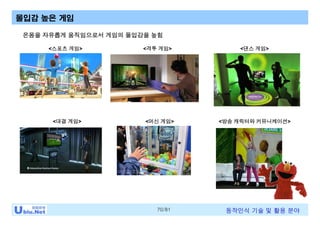 70/81 동작인식 기술 및 활용 분야
몰입감 높은 게임
<방송 캐릭터와 커뮤니케이션>
온몸을 자유롭게 움직임으로서 게임의 몰입감을 높힘
<대결 게임>
<격투 게임><스포츠 게임> <댄스 게임>
<머신 게임>
 