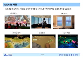 71/81 동작인식 기술 및 활용 분야
실감나는 체험
<모래성 쌓기>
<테마파크>
<증강현실> <당구 게임>
눈으로만 보는게 아니라 몸을 움직이며 적절한 시각적, 청각적 피드백을 받음으로써 몰입감 증대
<3D view>
 