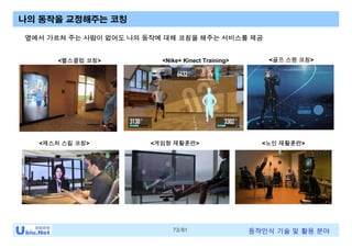 73/81 동작인식 기술 및 활용 분야
<헬스클럽 코칭>
나의 동작을 교정해주는 코칭
<골프 스윙 코칭><Nike+ Kinect Training>
<노인 재활훈련><게임형 재활훈련>
옆에서 가르쳐 주는 사람이 없어도 나의 동작에 대해 코칭을 해주는 서비스를 제공
<제스처 스킬 코칭>
 