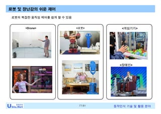 77/81 동작인식 기술 및 활용 분야
로봇 및 장난감의 쉬운 제어
<Drone>
<장애인>
<로봇> <게임기기>
로봇의 복잡한 움직임 제어를 쉽게 할 수 있음
 