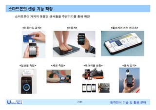 7/81 동작인식 기술 및 활용 분야
스마트폰이 가지지 못했던 센서들을 주변기기를 통해 확장
<신용카드 결제> <체중계>
스마트폰의 센싱 기능 확장
<헬스케어 센서 케이스>
<풍속 감지><알코올 측정> <체온 측정> <웨어러블 연동>
 