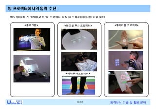 79/81 동작인식 기술 및 활용 분야
빔 프로젝터에서의 입력 수단
<홀로그램> <테이블 투사 프로젝터> <웨어러블 프로젝터>
별도의 터치 스크린이 없는 빔 프로젝터 방식 디스플레이에서의 입력 수단
<바닥투사 프로젝터>
 