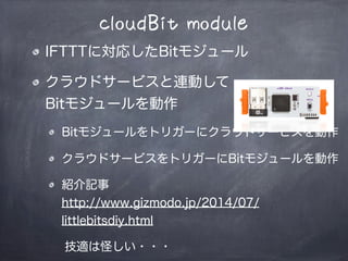 cloudBit module
IFTTTに対応したBitモジュール
クラウドサービスと連動して
Bitモジュールを動作
Bitモジュールをトリガーにクラウドサービスを動作
クラウドサービスをトリガーにBitモジュールを動作
紹介記事
http://www.gizmodo.jp/2014/07/
littlebitsdiy.html
技適は怪しい・・・WIFIドングル変えればOK?
 
