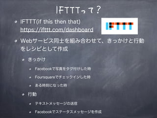 IFTTTって？
IFTTT(if this then that)
https://ifttt.com/dashboard
Webサービス同士を組み合わせて、きっかけと行動
をレシピとして作成
きっかけ
Facebookで写真をタグ付けした時
Foursquareでチェックインした時
ある時刻になった時
行動
テキストメッセージの送信
Facebookでステータスメッセージを作成
 