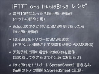 IFTTT and littleBits レシピ
毎日10時になったらlittleBitsを動作
(ペットの餌やり用)
#cloudのタグが付いたSMSを受け取ったら
littleBitsを動作
littleBitsをトリガーにSMSを送信
(ドアベルと連動させて訪問者が来たらSMS送信)
天気予報で雨の場合にlittleBitsを動作
(傘の取手を光らせて外出時にお知らせ)
littleBitsをトリガーにSpreadSheetに書き込み
(猫用のドアの開閉をSpreadSheetに記録)
 