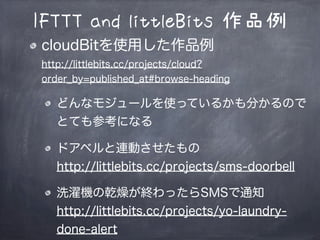IFTTT and littleBits 作品例
cloudBitを使用した作品例
http://littlebits.cc/projects/cloud?
order_by=published_at#browse-heading
どんなモジュールを使っているかも分かるので
とても参考になる
ドアベルと連動させたもの
http://littlebits.cc/projects/sms-doorbell
洗濯機の乾燥が終わったらSMSで通知
http://littlebits.cc/projects/yo-laundry-
done-alert
 