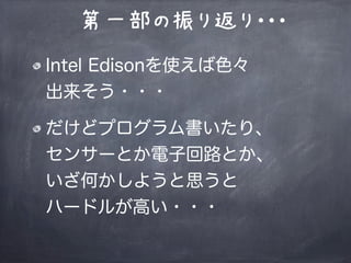 第一部の振り返り・・・
Intel Edisonを使えば色々
出来そう・・・
だけどプログラム書いたり、
センサーとか電子回路とか、
いざ何かしようと思うと
ハードルが高い・・・
 