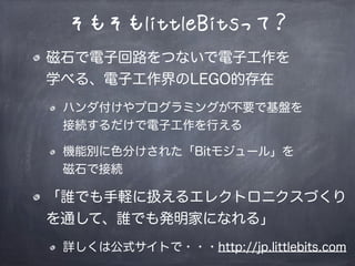 そもそもlittleBitsって？
磁石で電子回路をつないで電子工作を
学べる、電子工作界のLEGO的存在
ハンダ付けやプログラミングが不要で基盤を
接続するだけで電子工作を行える
機能別に色分けされた「Bitモジュール」を
磁石で接続
「誰でも手軽に扱えるエレクトロニクスづくり
を通して、誰でも発明家になれる」
詳しくは公式サイトで・・・http://jp.littlebits.com
 