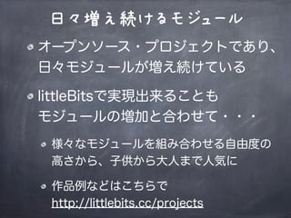日々増え続けるモジュール
オープンソース・プロジェクトであり、
日々モジュールが増え続けている
littleBitsで実現出来ることも
モジュールの増加と合わせて・・・
様々なモジュールを組み合わせる自由度の
高さから、子供から大人まで人気に
作品例などはこちらで
http://littlebits.cc/projects
 