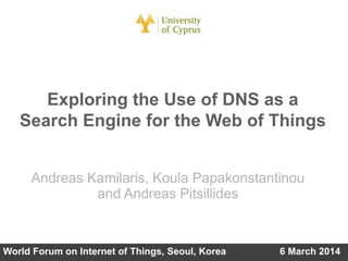 Exploring the Use of DNS as a
Search Engine for the Web of Things
Andreas Kamilaris, Koula Papakonstantinou
and Andreas Pitsillides

World Forum on Internet of Things, Seoul, Korea

6 March 2014

 