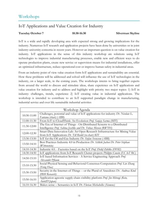 15
Workshops
IoT Applications and Value Creation for Industry
Tuesday October 7 10:30-16:30 Silverman Skyline
IoT is a wide and rapidly developing area with expected strong and growing implications for the
industry. Numerous IoT research and application projects have been done by universities or in joint
industry-university consortia in recent years. However an important question is on value creation for
industry. IoT applications in the sense of this industry workshop are solutions using IoT
technologies to improve industrial manufacturing processes, enable new and efficient ways to do
operate production plants, create new service or supervision means for industrial installations, offer
an optimized infrastructure, reduce operational cost or improve human safety in industrial areas.
From an industry point of view value creation form IoT applications and sustainability are essential.
How these problems will be addressed and solved will influence the use of IoT technologies in the
industry, on a larger scale, in the coming years. The workshops intents to bring together experts
from around the world to discuss and stimulate ideas, share experience on IoT applications and
value creation for industry and to address and highlight with priority two major topics: 1) IoT in
industry: challenges, trends, experience 2) IoT creating value in industrial applications. The
workshop is intended to contribute to an IoT supported paradigm change in manufacturing,
industrial service and over life sustainable industrial activities
Workshop Agenda
10:30-11:00
Challenges, potential and value of IoT applications for industry Dr. Nicolaie L.
Fantana (chair) (ABB)
11:00-11:30 From IoT to CloudThink: An Evolution Prof. Sanjay Sarma (MIT)
11:30-12:00
The Era of Internet of Things - On Distributed Systems to a Distributed
Intelligence Prof. Sabina Jeschke and Dr. Tobias Meisen (RWTH)
12:00-12:30
Smart Data Innovation Lab: An Open Research Infrastructure for Mining Value
from IoT Applications Dr. Till Riedel (co-chair) KIT
13:30-13:50 IoT for the Oil and Gas Industry Dr. Stefan Svensson (ABB)
13:50-14:10
Best Practices Industrie 4.0 in Production Dr. Schlick Jochen Dr. Peter Stephan
(Wittenstein)
14:10-14:30 Industrie 4.0. - Factories based on the IoT Prof. Detlef Zühlke (DFKI)
14:30-14:50 IoT applications from IoT Research Cluster projects Philippe Cousin (EC IoT RC)
14:50-15:10
IoT-based Information Services - A Service Engineering Approach Prof.
Alexander Pflaum
15:10-15:30
Social Physical Sensing and Behavioral Consensus Computation Prof. Lin Zhang
(Tsing Hua)
15:30-15:50
Security in the Internet-of-Things -- or the Plural of Anecdotes Dr. Andreas Kind
(IBM Research)
15:50-16:10
Application agnostic supply chain visibility platform Prof. Jin Mitsugi (Keio,
AutoID Japan)
16:10-16:30 Makes sense – Semantics in IoT Dr. Florian Michahelles (Siemens)
 