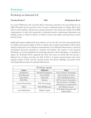 16
Workshops
Workshop on Industrial IoT
Tuesday October 7 13:00 Multipurpose Room
In a recent TED lecture, GE economist Marco Annunziata noted that in the next decade the U.S.
GDP will double from the growth in what is known as Industrial Internet of Things (IIoT). IIoT
refers to smart machines with pervasive sensing, networked to the Cloud, and is distinct from M2M
communication. It deals with connectivity in industrial networks, warehousing infrastructure and
building systems to enable the delivery of software services, data analytics and autonomous control
from the Cloud.
Simple pilot projects implemented in the industry over the last five years have demonstrated both
the viability and economic impact of IIoT in verticals such as logistics and healthcare. What will be
needed to bring forth a more ubiquitous transformation of our industrial infrastructure is a period of
technological innovation pioneered by academia and industry. The purpose of the proposed
Workshop is to lay the groundwork for accelerating advances in IIoT technologies. To maximize its
impact, the Workshop will be organized into three focus areas: (i) tutorial talks that provide a
balanced view of history and where the field of IIoT is at present, (ii) presentations that review
ongoing research in IIoT, and (iii) visionary lectures that discuss challenges and predict future
technology inflection points for industrial infrastructure.
Workshop Agenda
Name Affiliation Topic
Paul Brooks Rockwell Automation IIoT in Factory Automation
Don Bartusiak Exxon-Mobil IIoT in Process Control
Greg Turner Honeywell IIoT in Building Systems
Rick Dries Siemens IIoT in Factory Automation
Venkat Shastri(Chair) PCN Technologies
Transformation of Fieldbus
Infrastructure to Industrial IP
(TBA) IHS/IMS Research IIoT Market Forcasts
Scott MacDonald McRock Capital
IIoT Market Dynamics and
Opportunities
 