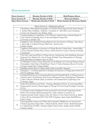 20
Demonstrations
Demo Session I Monday October 6 10:45 MultiPurpose Room
Demo Session II Monday October 6 10:45 Silverman Skyline
Open Demo Session Wednesday October 8 15:30 Winter Garden & Silverman Skyline
Demo Session I – Multipurpose Room
1
HeartSense: Photoplethysmography to Estimate Physiological Vitals Rohan Banerjee,
Anirban Dutta Choudhury, Aishwarya Visvanathan & Aditi Misra (Tata Consultancy
Services Ltd. Innovation Labs, Kolkata, India)
2
Understanding the Capabilities of IoT Devices Stanislav Beran, Edoardo Pignotti &
Peter Edwards (Computing Science & dot.rural Digital Economy Hub
University of Aberdeen, UK)
3
SnapSense: The Modular Sensing Platform for the Internet of Things Aidan Boran,
Alan Leddy & Edmond O’Connor (Bell Labs, Alcatel-Lucent,
Dublin, Ireland)
4
Appliance Recognition on Internet-of-Things Devices Gérôme Bovet, Antonio Ridiyz
& Jean Hennebert (Institut Mines-Telecom, Telecom ParisTech, France; University of Fribourg,
Switzerland)
5
The GS1 code based Web of Things Service Architecture with Healthcare Scenario
Jongseok Choi, Minkeun Ha, Nam K Giang, Wondeuk Yoon, Kiwoong Kwon & Daeyoung
Kim (Department of Computer Science, KAIST)
6
CANthings: Context-Aware Networks for the Design of Connected Things Maryam
Davoudpour, Stefan Despot, Mridul Kumar Tiwari & Hossein Rahnama (Ryerson University
Toronto, Canada; RTA School of Media)
7 DasData Marius Dima & Dhivya Kumar (Data Land SRL, Romania)
8
SmartJoyn - a software platform to facilitate the Internet of Things Jineet Doshi (DA-
IICT Gandhinagar, India)
9
IoTified Platform for Constructing IPv6-based Embedded Web of Things Systems
Khaled Elsayed, Sherif Khattab, Mina Yousif, Muhammad Farag, Khaled Qorany, Mohammed
Selim & Bassam Sharkawi (Dept. of Electronics and Communications Engineering, Cairo
University, Egypt)
10
Solar-Powered Password Theft - Turning a Raspberry Pi into an Automated Data
Sequestration System Hisham Hijjawi & Hyeong-Ah Choi (George Washington University,
USA)
11
A Human Centric Intelligent Society powered by the Cloud Computing and the
Web of Everything: Demonstrating how a bike accident is solved in an
hyperconnected world Antonio J. Jara, Ian Thomas & Lou Fedon (University of Applied
Sciences Westen Switzerland (HES-SO); HOP Ubiquitous, Spain; Fujitsu RunMyProcess,
Paris, France)
12
Interoperability between IoT Data Silos? OpenIoT Middleware in Action! Prem
Prakash Jayaraman, Doug Palmer, Arkady Zaslavsky, Martin Serrano, Manfred Hauswirth
& Stefan Decker (CSIRO, Australia; Insight Centre for Data Analytics (former DERI),
Galway, Ireland)
 