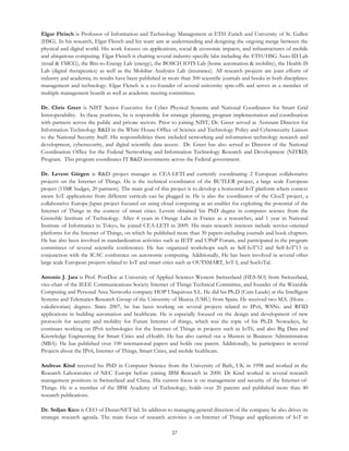 27
Elgar Fleisch is Professor of Information and Technology Management at ETH Zurich and University of St. Gallen
(HSG). In his research, Elgar Fleisch and his team aim at understanding and designing the ongoing merge between the
physical and digital world. His work focuses on applications, social & economic impacts, and infrastructures of mobile
and ubiquitous computing. Elgar Fleisch is chairing several industry-specific labs including the ETH/HSG Auto-ID Lab
(retail & FMCG), the Bits-to-Energy Lab (energy), the BOSCH IOTS Lab (home automation & mobility), the Health-IS
Lab (digital therapeutics) as well as the Mobiliar Analytics Lab (insurance). All research projects are joint efforts of
industry and academia; its results have been published in more than 300 scientific journals and books in both disciplines:
management and technology. Elgar Fleisch is a co-founder of several university spin-offs and serves as a member of
multiple management boards as well as academic steering committees.
Dr. Chris Greer is NIST Senior Executive for Cyber Physical Systems and National Coordinator for Smart Grid
Interoperability. In these positions, he is responsible for strategic planning, program implementation and coordination
with partners across the public and private sectors. Prior to joining NIST, Dr. Greer served as Assistant Director for
Information Technology R&D in the White House Office of Science and Technology Policy and Cybersecurity Liaison
to the National Security Staff. His responsibilities there included networking and information technology research and
development, cybersecurity, and digital scientific data access. Dr. Greer has also served as Director of the National
Coordination Office for the Federal Networking and Information Technology Research and Development (NITRD)
Program. This program coordinates IT R&D investments across the Federal government.
Dr. Levent Gürgen is R&D project manager in CEA-LETI and currently coordinating 2 European collaborative
projects on the Internet of Things. He is the technical coordinator of the BUTLER project, a large scale European
project (15M€ budget, 20 partners). The main goal of this project is to develop a horizontal IoT platform where context
aware IoT applications from different verticals can be plugged in. He is also the coordinator of the ClouT project, a
collaborative Europe-Japan project focused on using cloud computing as an enabler for exploiting the potential of the
Internet of Things in the context of smart cities. Levent obtained his PhD degree in computer science from the
Grenoble Institute of Technology. After 4 years in Orange Labs in France as a researcher, and 1 year in National
Institute of Informatics in Tokyo, he joined CEA-LETI in 2009. His main research interests include service-oriented
platforms for the Internet of Things, on which he published more than 30 papers-including journals and book chapters.
He has also been involved in standardization activities such as IETF and UPnP Forum, and participated in the program
committees of several scientific conferences. He has organized workshops such as Self-IoT’12 and Self-IoT’13 in
conjunction with the ICAC conference on autonomic computing. Additionally, He has been involved in several other
large scale European projects related to IoT and smart cities such as OUTSMART, IoT-I, and SocIoTal.
Antonio J. Jara is Prof. PostDoc at University of Applied Sciences Western Switzerland (HES-SO) from Switzerland,
vice-chair of the IEEE Communications Society Internet of Things Technical Committee, and founder of the Wearable
Computing and Personal Area Networks company HOP Ubiquitous S.L. He did his Ph.D (Cum Laude) at the Intelligent
Systems and Telematics Research Group of the University of Murcia (UMU) from Spain. He received two M.S. (Hons. -
valedictorian) degrees. Since 2007, he has been working on several projects related to IPv6, WSNs. and RFID
applications in building automation and healthcare. He is especially focused on the design and development of new
protocols for security and mobility for Future Internet of things, which was the topic of his Ph.D. Nowadays, he
continues working on IPv6 technologies for the Internet of Things in projects such as IoT6, and also Big Data and
Knowledge Engineering for Smart Cities and eHealth. He has also carried out a Masters in Business Administration
(MBA). He has published over 100 international papers and holds one patent. Additionally, he participates in several
Projects about the IPv6, Internet of Things, Smart Cities, and mobile healthcare.
Andreas Kind received his PhD in Computer Science from the University of Bath, UK in 1998 and worked in the
Research Laboratories of NEC Europe before joining IBM Research in 2000. Dr Kind worked in several research
management positions in Switzerland and China. His current focus is on management and security of the Internet-of-
Things. He is a member of the IBM Academy of Technology, holds over 20 patents and published more than 40
research publications.
Dr. Srdjan Krco is CEO of DunavNET ltd. In addition to managing general direction of the company he also drives its
strategic research agenda. The main focus of research activities is on Internet of Things and applications of IoT in
 