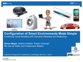 | 1 
Simon Mayer 
http://people.inf.ethz.ch/mayersi 
Simon Mayer, Nadine Inhelder, Ruben Verborgh, 
Rik Van de Walle, and Friedemann Mattern 
Internet of Things 2014 Conference | Cambridge, MA | Oct. 7 2014 
Configuration of Smart Environments Made Simple 
Combining Visual Modeling with Semantic Metadata and Reasoning 
 