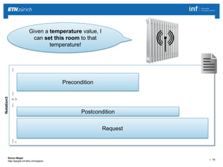 | 10 
Simon Mayer 
http://people.inf.ethz.ch/mayersi 
Given a temperature value, I 
can set this room to that 
temperature! 
Notation3 
{ 
?newTemp a dbpedia:Temperature; 
ex:hasValue ?celsiusValue; 
ex:hasUnit "Celsius". 
} 
=> 
{ 
?state :Office44 ex:hasTemperature ?newTemp. 
_:request http:methodName "PUT"; 
http:requestURI 
(<http://thermostat.com?temp=>?celsiusValue). 
}. 
Precondition 
Postcondition 
Request 
 