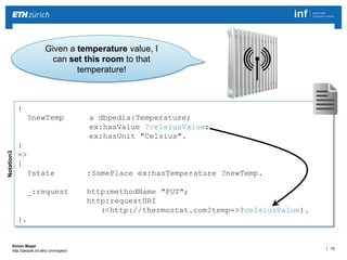| 13 
Simon Mayer 
http://people.inf.ethz.ch/mayersi 
Given a temperature value, I 
can set this room to that 
temperature! 
Notation3 
{ 
?newTemp a dbpedia:Temperature; 
ex:hasValue ?celsiusValue; 
ex:hasUnit "Celsius". 
} 
=> 
{ 
?state :SomePlace ex:hasTemperature ?newTemp. 
_:request http:methodName "PUT"; 
http:requestURI 
(<http://thermostat.com?temp=>?celsiusValue). 
}. 
 