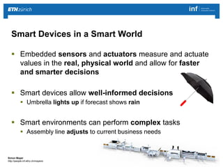 | 2 
Simon Mayer 
http://people.inf.ethz.ch/mayersi 
 Embedded sensors and actuators measure and actuate 
values in the real, physical world and allow for faster 
and smarter decisions 
 Smart devices allow well-informed decisions 
 Umbrella lights up if forecast shows rain 
 Smart environments can perform complex tasks 
 Assembly line adjusts to current business needs 
Smart Devices in a Smart World 
 
