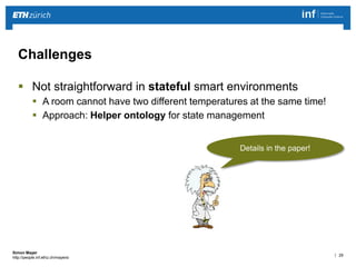 | 29 
Simon Mayer 
http://people.inf.ethz.ch/mayersi 
Challenges 
 Not straightforward in stateful smart environments 
 A room cannot have two different temperatures at the same time! 
 Approach: Helper ontology for state management 
Details in the paper! 
 