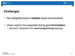 | 30 
Simon Mayer 
http://people.inf.ethz.ch/mayersi 
Challenges 
 Not straightforward in stateful smart environments 
 Users need to be supported during goal formulation 
 Approach: Integration with visual programming language 
 
